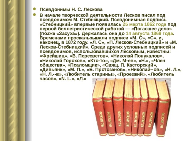 Псевдонимы Н. С. Лескова В начале творческой деятельности Лесков писал под псевдонимом М. Стебни́цкий. Псевдонимная подпись «Стебницкий» впервые появилась 25 марта  1862 года под первой беллетристической работой — «Погасшее дело» (позже «Засуха»). Держалась она до 14 августа  1869 года . Временами проскальзывали подписи «М. С», «С», и, наконец, в 1872 году. «Л. С», «П. Лесков-Стебницкий» и «М. Лесков-Стебницкий». Среди других условных подписей и псевдонимов, использовавшихся Лесковым, известны: «Фрейшиц», «В. Пересветов», «Николай Понукалов», «Николай Горохов», «Кто-то», «Дм. М-ев», «Н.», «Член общества», «Псаломщик», «Свящ. П. Касторский», «Дивьянк», «М. П.», «Б. Протозанов», «Николай--ов», «Н. Л.», «Н. Л.--в», «Любитель старины», «Проезжий», «Любитель часов», «N. L.», «Л.» 