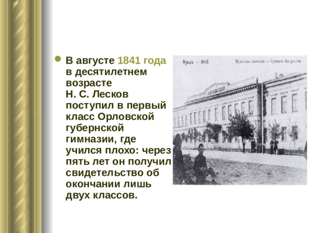 В августе 1841 года в десятилетнем возрасте Н. С. Лесков поступил в первый класс Орловской губернской гимназии, где учился плохо: через пять лет он получил свидетельство об окончании лишь двух классов. 