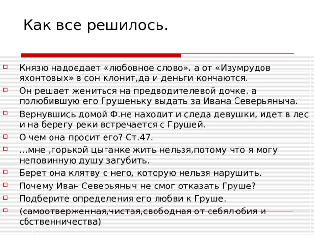 Как все решилось.   Князю надоедает «любовное слово», а от «Изумрудов яхонтовых» в сон клонит,да и деньги кончаются. Он решает жениться на предводителевой дочке, а полюбившую его Грушеньку выдать за Ивана Северьяныча. Вернувшись домой Ф.не находит и следа девушки, идет в лес и на берегу реки встречается с Грушей. О чем она просит его? Ст.47. … мне ,горькой цыганке жить нельзя,потому что я могу неповинную душу загубить. Берет она клятву с него, которую нельзя нарушить. Почему Иван Северьяныч не смог отказать Груше? Подберите определения его любви к Груше. (самоотверженная,чистая,свободная от себялюбия и сбственничества) 