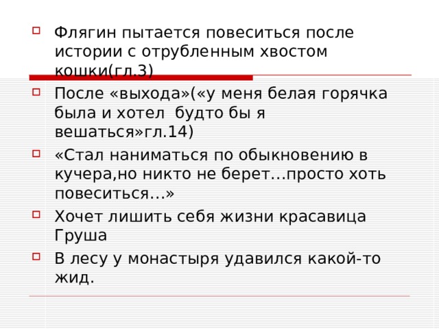 Флягин пытается повеситься после истории с отрубленным хвостом кошки(гл.3) После «выхода»(«у меня белая горячка была и хотел будто бы я вешаться»гл.14) «Стал наниматься по обыкновению в кучера,но никто не берет…просто хоть повеситься…» Хочет лишить себя жизни красавица Груша В лесу у монастыря удавился какой-то жид.   