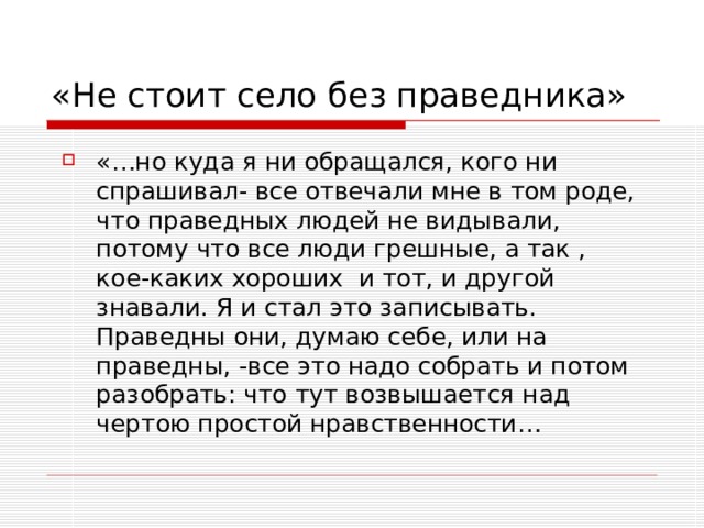 «Не стоит село без праведника» «…но куда я ни обращался, кого ни спрашивал- все отвечали мне в том роде, что праведных людей не видывали, потому что все люди грешные, а так , кое-каких хороших и тот, и другой знавали. Я и стал это записывать. Праведны они, думаю себе, или на праведны, -все это надо собрать и потом разобрать: что тут возвышается над чертою простой нравственности… 