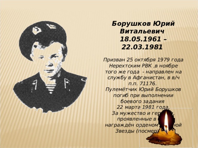 Борушков Юрий Витальевич 18.05.1961 – 22.03.1981  Призван 25 октября 1979 года Нерехтским РВК , в ноябре того же года - направлен на службу в Афганистан, в в/ч п.п. 71176. Пулемётчик Юрий Борушков погиб при выполнении боевого задания 22 марта 1981 года. За мужество и героизм, проявленные в бою, награждён орденом Красной Звезды (посмертно).