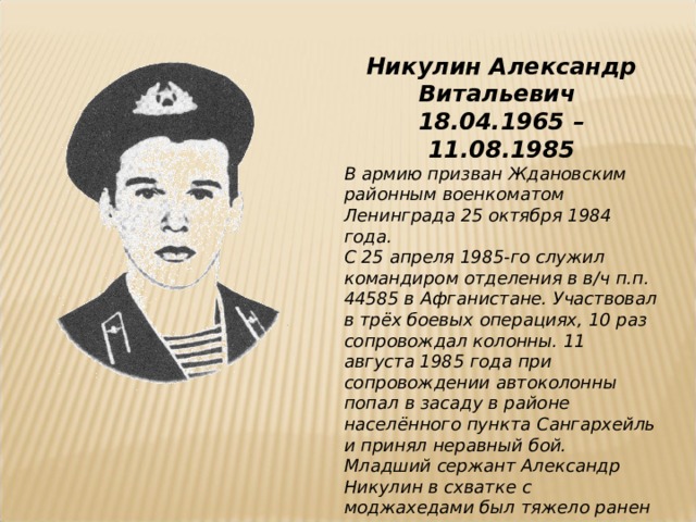 Никулин Александр Витальевич 18.04.1965 – 11.08.1985 В армию призван Ждановским районным военкоматом Ленинграда 25 октября 1984 года. С 25 апреля 1985-го служил командиром отделения в в/ч п.п. 44585 в Афганистане. Участвовал в трёх боевых операциях, 10 раз сопровождал колонны. 11 августа 1985 года при сопровождении автоколонны попал в засаду в районе населённого пункта Сангархейль и принял неравный бой. Младший сержант Александр Никулин в схватке с моджахедами был тяжело ранен и умер в госпитале. Награждён орденом Красной Звезды (посмертно).