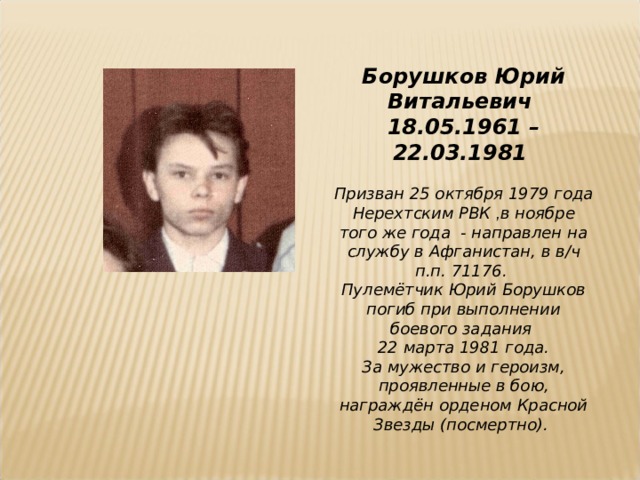 Борушков Юрий Витальевич 18.05.1961 – 22.03.1981  Призван 25 октября 1979 года Нерехтским РВК , в ноябре того же года - направлен на службу в Афганистан, в в/ч п.п. 71176. Пулемётчик Юрий Борушков погиб при выполнении боевого задания 22 марта 1981 года. За мужество и героизм, проявленные в бою, награждён орденом Красной Звезды (посмертно).