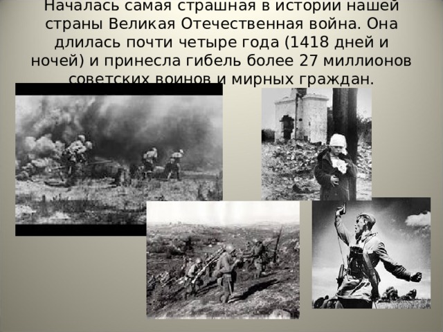 Началась самая страшная в истории нашей страны Великая Отечественная война. Она длилась почти четыре года (1418 дней и ночей) и принесла гибель более 27 миллионов советских воинов и мирных граждан. 