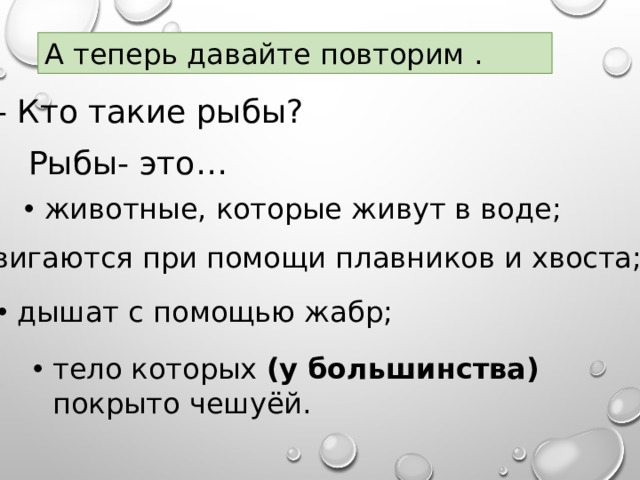 А теперь давайте повторим .   - Кто такие рыбы?  Рыбы- это… животные, которые живут в воде;  двигаются при помощи плавников и хвоста; дышат с помощью жабр; тело которых (у большинства) покрыто чешуёй. 