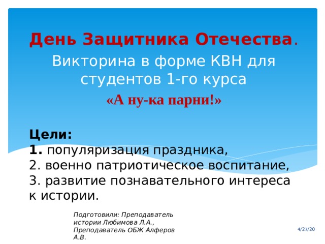 День Защитника Отечества . Викторина в форме КВН для студентов 1-го курса «А ну-ка парни!» Цели:  1. популяризация праздника,  2. военно патриотическое воспитание,  3. развитие познавательного интереса к истории.   Подготовили: Преподаватель истории Любимова Л.А.,  Преподаватель ОБЖ Алферов А.В. 4/27/20 