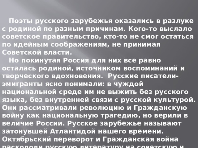  Поэты русского зарубежья оказались в разлуке с родиной по разным причинам. Кого-то выслало советское правительство, кто-то не смог остаться по идейным соображениям, не принимая Советской власти.  Но покинутая Россия для них все равно осталась родиной, источником воспоминаний и творческого вдохновения. Русские писатели-эмигранты ясно понимали: в чуждой национальной среде им не выжить без русского языка, без внутренней связи с русской культурой. Они рассматривали революцию и Гражданскую войну как национальную трагедию, но верили в величие России. Русское зарубежье называют затонувшей Атлантидой нашего времени. Октябрьский переворот и Гражданская война раскололи русскую литературу на советскую и зарубежную. 