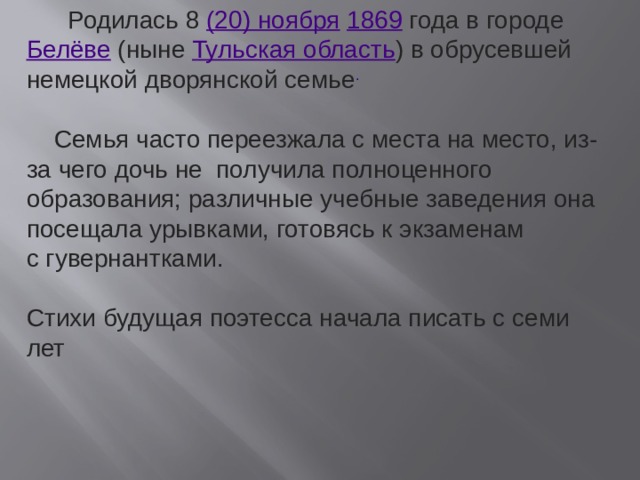  Родилась 8  (20) ноября   1869  года в городе  Белёве  (ныне  Тульская область ) в обрусевшей немецкой дворянской семье .  Семья часто переезжала с места на место, из-за чего дочь не получила полноценного образования; различные учебные заведения она посещала урывками, готовясь к экзаменам с гувернантками. Стихи будущая поэтесса начала писать с семи лет 
