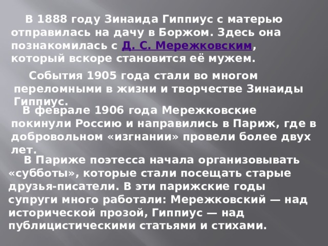  В 1888 году Зинаида Гиппиус с матерью отправилась на дачу в Боржом. Здесь она познакомилась с  Д. С. Мережковским , который вскоре становится её мужем.  События 1905 года стали во многом переломными в жизни и творчестве Зинаиды Гиппиус.   В феврале 1906 года Мережковские покинули Россию и направились в Париж, где в добровольном «изгнании» провели более двух лет.  В Париже поэтесса начала организовывать «субботы», которые стали посещать старые друзья-писатели. В эти парижские годы супруги много работали: Мережковский — над исторической прозой, Гиппиус — над публицистическими статьями и стихами.  