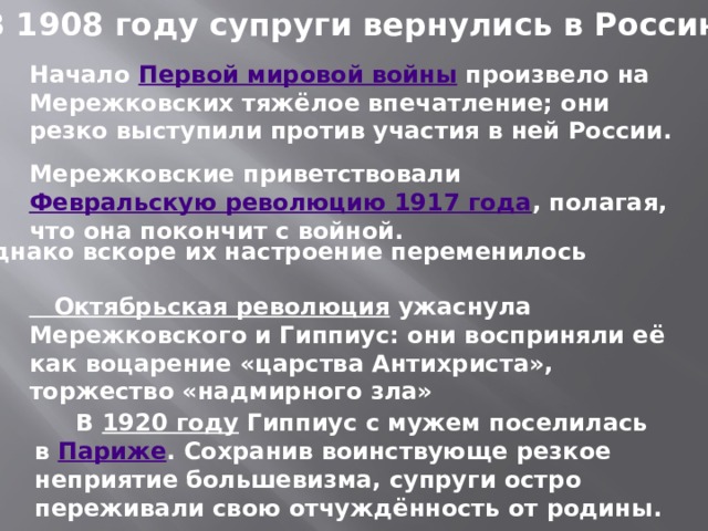 В 1908 году супруги вернулись в Россию. Начало  Первой мировой войны  произвело на Мережковских тяжёлое впечатление; они резко выступили против участия в ней России. Мережковские приветствовали  Февральскую революцию 1917 года , полагая, что она покончит с войной. Однако вскоре их настроение переменилось Октябрьская революция   ужаснула Мережковского и Гиппиус: они восприняли её как воцарение «царства Антихриста», торжество «надмирного зла»  В  1920 году  Гиппиус с мужем поселилась в  Париже . Сохранив воинствующе резкое неприятие большевизма, супруги остро переживали свою отчуждённость от родины. 