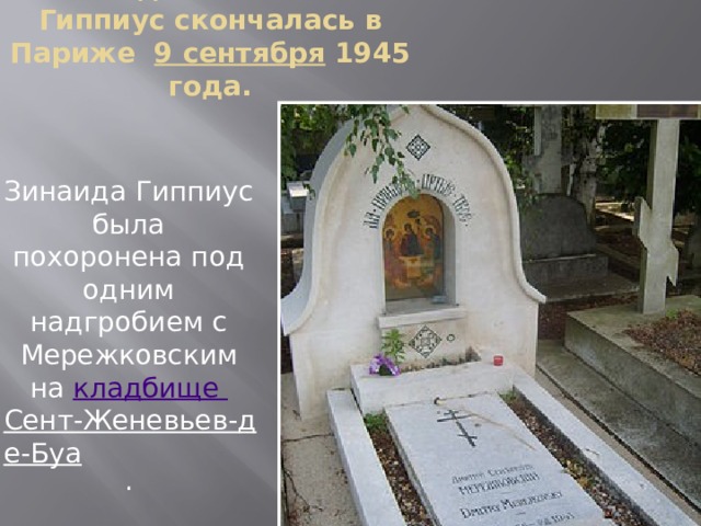Зинаида Николаевна Гиппиус скончалась в Париже   9 сентября  1945 года.   Зинаида Гиппиус была похоронена под одним надгробием с Мережковским на  кладбище Сент-Женевьев-де-Буа . 