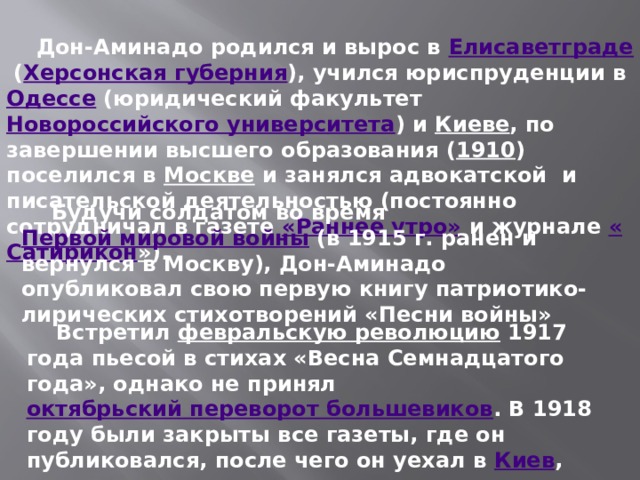  Дон-Аминадо родился и вырос в  Елисаветграде  ( Херсонская губерния ), учился юриспруденции в  Одессе  (юридический факультет  Новороссийского университета ) и  Киеве , по завершении высшего образования ( 1910 ) поселился в  Москве  и занялся адвокатской  и писательской деятельностью (постоянно сотрудничал в газете  «Раннее утро»  и журнале  « Сатирикон » ).  Будучи солдатом во время  Первой мировой войны  (в 1915 г. ранен и вернулся в Москву), Дон-Аминадо опубликовал свою первую книгу патриотико-лирических стихотворений «Песни войны»  Встретил  февральскую революцию  1917 года пьесой в стихах «Весна Семнадцатого года», однако не принял  октябрьский переворот большевиков . В 1918 году были закрыты все газеты, где он публиковался, после чего он уехал в  Киев , сотрудничая там с газетами. 