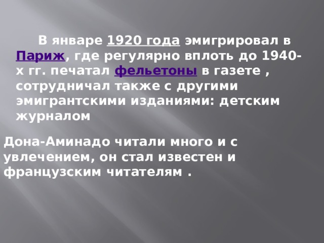  В январе  1920 года  эмигрировал в  Париж , где регулярно вплоть до 1940-х гг. печатал  фельетоны  в газете , сотрудничал также с другими эмигрантскими изданиями: детским журналом Дона-Аминадо читали много и с увлечением, он стал известен и французским читателям . 