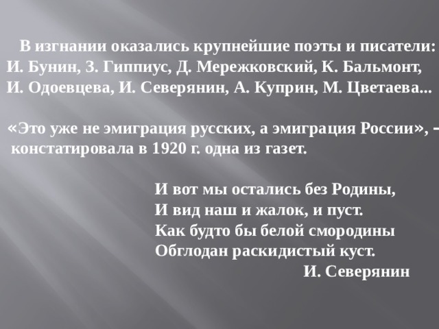  В изгнании оказались крупнейшие поэты и писатели: И. Бунин, З. Гиппиус, Д. Мережковский, К. Бальмонт, И. Одоевцева, И. Северянин, А. Куприн, М. Цветаева...  « Это уже не эмиграция русских, а эмиграция России » , –  констатировала в 1920 г. одна из газет.   И вот мы остались без Родины,  И вид наш и жалок, и пуст.  Как будто бы белой смородины  Обглодан раскидистый куст.  И. Северянин 