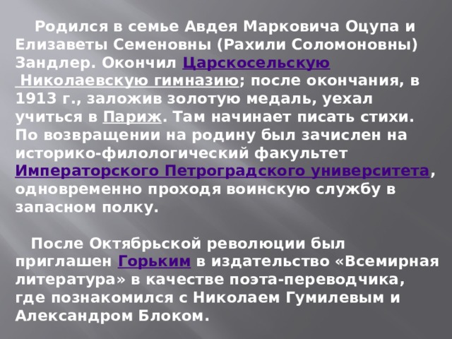  Родился в семье Авдея Марковича Оцупа и Елизаветы Семеновны (Рахили Соломоновны) Зандлер. Окончил  Царскосельскую Николаевскую гимназию ; после окончания, в 1913 г., заложив золотую медаль, уехал учиться в  Париж . Там начинает писать стихи. По возвращении на родину был зачислен на историко-филологический факультет  Императорского Петроградского университета , одновременно проходя воинскую службу в запасном полку.   После Октябрьской революции был приглашен  Горьким  в издательство «Всемирная литература» в качестве поэта-переводчика, где познакомился с Николаем Гумилевым и Александром Блоком.   1921 году вышел первый сборник стихотворений Оцупа, «Град» . 