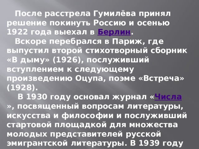  После расстрела Гумилёва принял решение покинуть Россию и осенью 1922 года выехал в  Берлин .  Вскоре перебрался в Париж, где выпустил второй стихотворный сборник «В дыму» (1926), послуживший вступлением к следующему произведению Оцупа, поэме «Встреча» (1928).  В 1930 году основал журнал « Числа », посвященный вопросам литературы, искусства и философии и послуживший стартовой площадкой для множества молодых представителей русской эмигрантской литературы. В 1939 году вышел единственный роман Оцупа, «Беатриче в аду» — о любви богемного художника к начинающей актрисе. 