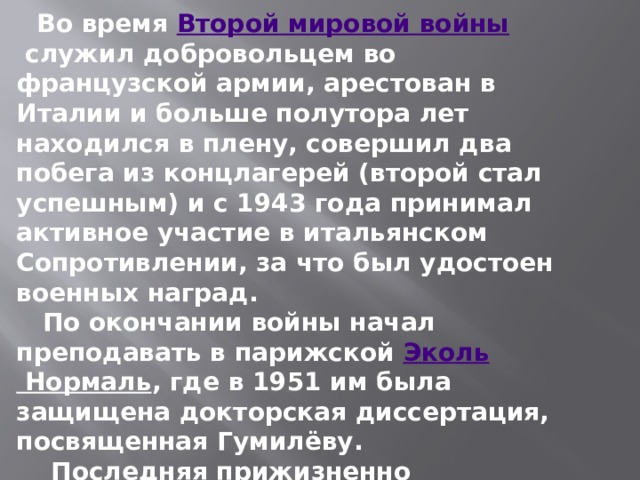  Во время  Второй мировой войны  служил добровольцем во французской армии, арестован в Италии и больше полутора лет находился в плену, совершил два побега из концлагерей (второй стал успешным) и с 1943 года принимал активное участие в итальянском Сопротивлении, за что был удостоен военных наград.  По окончании войны начал преподавать в парижской  Эколь Нормаль , где в 1951 им была защищена докторская диссертация, посвященная Гумилёву.  Последняя прижизненно опубликованная работа — поэма «Три царя» (1958). 
