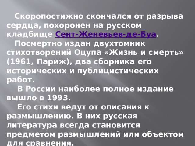  Скоропостижно скончался от разрыва сердца, похоронен на русском кладбище  Сент-Женевьев-де-Буа .  Посмертно издан двухтомник стихотворений Оцупа «Жизнь и смерть» (1961, Париж), два сборника его исторических и публицистических работ.  В России наиболее полное издание вышло в 1993.  Его стихи ведут от описания к размышлению. В них русская литература всегда становится предметом размышлений или объектом для сравнения. 