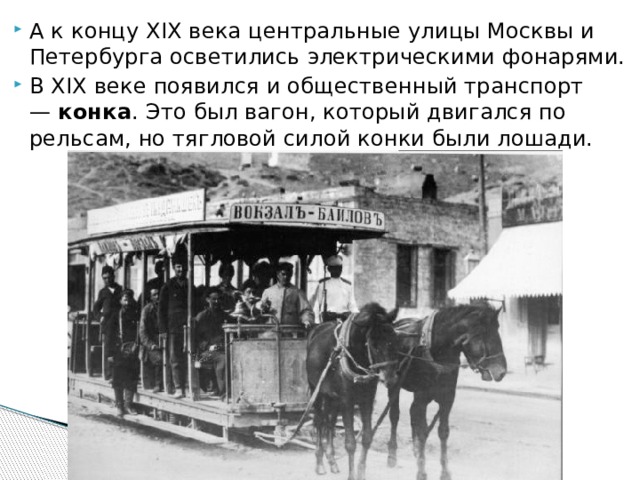 А к концу XIX века центральные улицы Москвы и Петербурга осветились электрическими фонарями. В XIX веке появился и общественный транспорт —  конка . Это был вагон, который двигался по рельсам, но тягловой силой конки были лошади.   