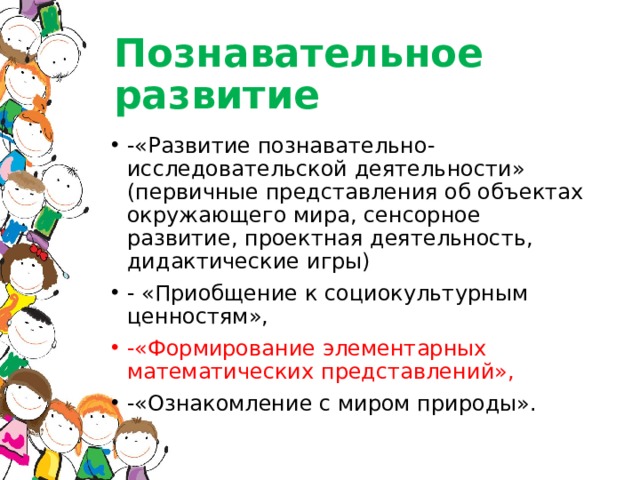 Познавательное развитие -«Развитие познавательно-исследовательской деятельности» (первичные представления об объектах окружающего мира, сенсорное развитие, проектная деятельность, дидактические игры) - «Приобщение к социокультурным ценностям», -«Формирование элементарных математических представлений», -«Ознакомление с миром природы». 