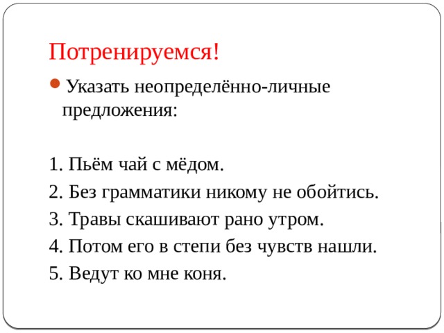Потренируемся! Указать неопределённо-личные предложения: 1. Пьём чай с мёдом. 2. Без грамматики никому не обойтись. 3. Травы скашивают рано утром. 4. Потом его в степи без чувств нашли. 5. Ведут ко мне коня. 