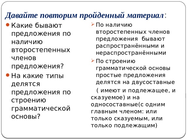 Давайте повторим пройденный материал : Какие бывают предложения по наличию второстепенных членов предложения? На какие типы делятся предложения по строению грамматической основы? По наличию второстепенных членов предложения бывают распространёнными и нераспространёнными По строению грамматической основы простые предложения делятся на двусоставные  ( имеют и подлежащее, и сказуемое) и на односоставные(с одним главным членом: или только сказуемым, или только подлежащим) 
