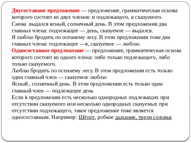 Двусоставное предложение — предложение, грамматическая основа которого состоит из двух членов: и подлежащего, и сказуемого.  Снова выдался ясный, солнечный день. В этом предложении два главных члена: подлежащее — день, сказуемое — выдался.  Я люблю бродить по осеннему лесу. В этом предложении тоже два главных члена: подлежащее —я, сказуемое — люблю.  Односоставное предложение — предложение, грамматическая основа которого состоит из одного члена: либо только подлежащего, либо только сказуемого.  Люблю бродить по осеннему лесу. В этом предложении есть только один главный член — сказуемое люблю  Ясный , солнечный день. В этом предложении есть только один главный член — подлежащее день  Если в предложении есть несколько однородных подлежащих при отсутствии сказуемого или несколько однородных сказуемых при отсутствии подлежащего, такое предложение тоже является односоставным. Например: Шёпот , робкое дыхание, трели соловья     