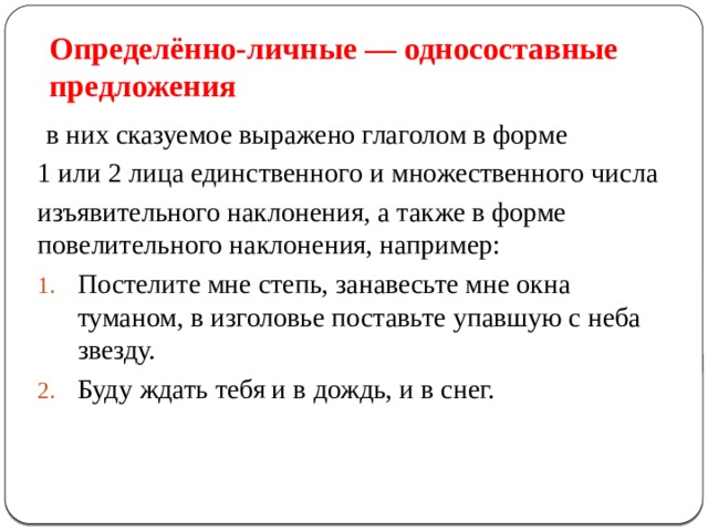Определённо-личные — односоставные предложения  в них сказуемое выражено глаголом в форме 1 или 2 лица единственного и множественного числа изъявительного наклонения, а также в форме повелительного наклонения, например: Постелите мне степь, занавесьте мне окна туманом, в изголовье поставьте упавшую с неба звезду. Буду ждать тебя и в дождь, и в снег. 