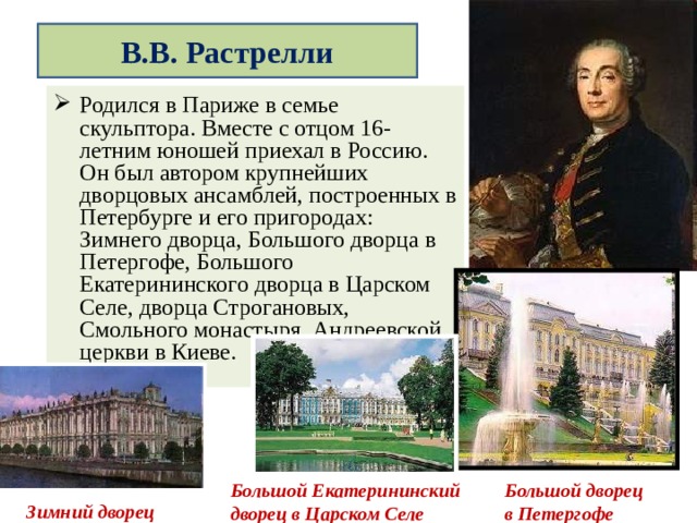  В.В. Растрелли   Родился в Париже в семье скульптора. Вместе с отцом 16- летним юношей приехал в Россию. Он был автором крупнейших дворцовых ансамблей, построенных в Петербурге и его пригородах: Зимнего дворца, Большого дворца в Петергофе, Большого Екатерининского дворца в Царском Селе, дворца Строгановых, Смольного монастыря, Андреевской церкви в Киеве. Большой дворец в Петергофе Большой Екатерининский дворец в Царском Селе Зимний дворец 