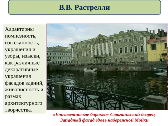  В.В. Растрелли   «Елизаветинское барокко» Стогановский дворец. Западный фасад вдоль набережной Мойки Характерны помпезность, изысканность, украшения и узоры, изыски, как различные декоративные украшения фасадов зданий, живописность и размах архитектурного творчества . 