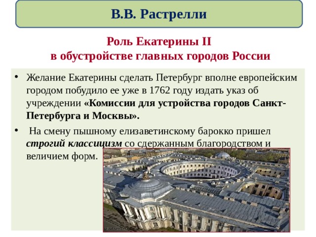  В.В. Растрелли   Роль Екатерины II   в обустройстве главных городов России Желание Екатерины сделать Петербург вполне европейским городом побудило ее уже в 1762 году издать указ об учреждении «Комиссии для устройства городов Санкт-Петербурга и Москвы».  На смену пышному елизаветинскому барокко пришел строгий классицизм со сдержанным благородством и величием форм. 