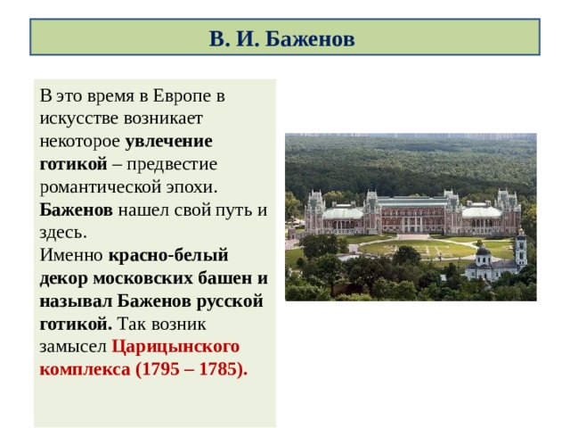 В. И. Баженов В это время в Европе в искусстве возникает некоторое  увлечение готикой  – предвестие романтической эпохи.  Баженов нашел свой путь и здесь.  Именно красно-белый декор московских башен и называл Баженов русской готикой. Так возник замысел   Царицынского комплекса (1795 – 1785).   