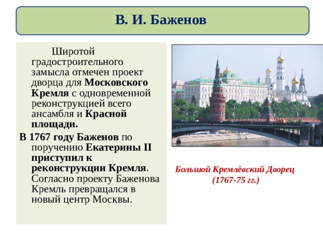 В. И. Баженов   Широтой градостроительного замысла отмечен проект дворца для Московского Кремля с одновременной реконструкцией всего ансамбля и Красной площади. В 1767 году Баженов по поручению Екатерины II приступил к реконструкции Кремля . Согласно проекту Баженова Кремль превращался в новый центр Москвы. Большой Кремлёвский Дворец (1767 - 75 гг.) 
