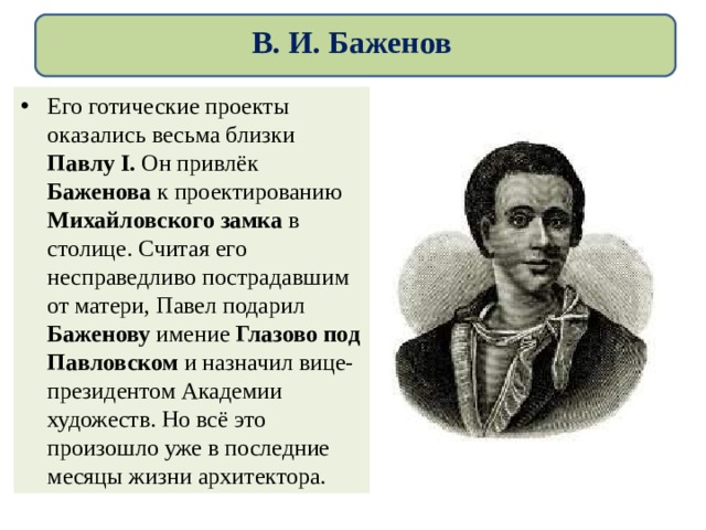 В. И. Баженов Его готические проекты оказались весьма близки Павлу I. Он привлёк Баженова к проектированию Михайловского замка в столице. Считая его несправедливо пострадавшим от матери, Павел подарил Баженову имение Глазово под Павловском и назначил вице-президентом Академии художеств. Но всё это произошло уже в последние месяцы жизни архитектора. 