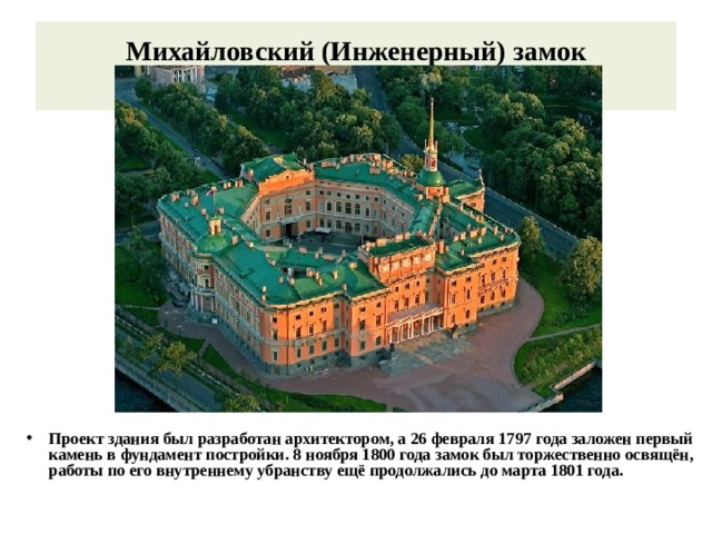 Михайловский (Инженерный) замок   Проект здания был разработан архитектором, а 26 февраля 1797 года заложен первый камень в фундамент постройки. 8 ноября 1800 года замок был торжественно освящён, работы по его внутреннему убранству ещё продолжались до марта 1801 года. 