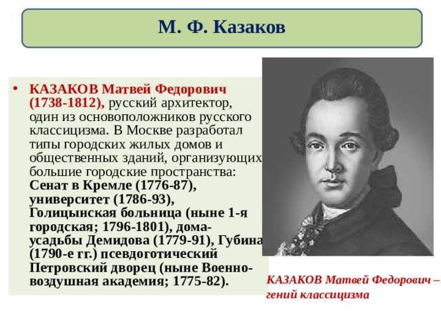 М. Ф. Казаков КАЗАКОВ Матвей Федорович (1738-1812), русский архитектор, один из основоположников русского классицизма. В Москве разработал типы городских жилых домов и общественных зданий, организующих большие городские пространства: Сенат в Кремле (1776-87), университет (1786-93), Голицынская больница (ныне 1-я городская; 1796-1801), дома-усадьбы Демидова (1779-91), Губина (1790-е гг.) псевдоготический Петровский дворец (ныне Военно-воздушная академия; 1775-82).  КАЗАКОВ Матвей Федорович –гений классицизма 