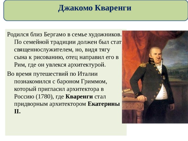 Джакомо Кваренги Родился близ Бергамо в семье художников. По семейной традиции должен был стать священнослужителем, но, видя тягу сына к рисованию, отец направил его в Рим, где он увлекся архитектурой. Во время путешествий по Италии познакомился с бароном Гриммом, который пригласил архитектора в Россию (1780), где Кваренги стал придворным архитектором Екатерины II. 