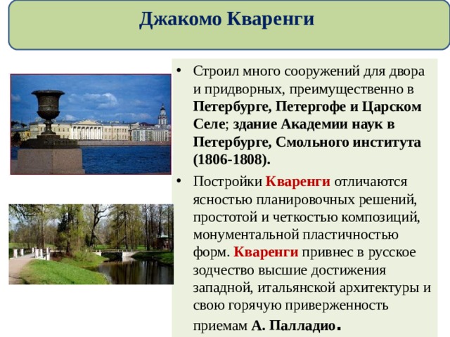 Джакомо Кваренги Строил много сооружений для двора и придворных, преимущественно в Петербурге, Петергофе и Царском Селе ; здание Академии наук в Петербурге, Смольного института (1806-1808). Постройки Кваренги отличаются ясностью планировочных решений, простотой и четкостью композиций, монументальной пластичностью форм. Кваренги привнес в русское зодчество высшие достижения западной, итальянской архитектуры и свою горячую приверженность приемам А. Палладио .  
