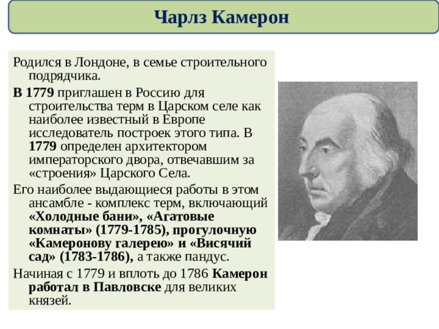 Чарлз Камерон Родился в Лондоне, в семье строительного подрядчика.  В 1779 приглашен в Россию для строительства терм в Царском селе как наиболее известный в Европе исследователь построек этого типа. В 1779 определен архитектором императорского двора, отвечавшим за «строения» Царского Села. Его наиболее выдающиеся работы в этом ансамбле - комплекс терм, включающий «Холодные бани», «Агатовые комнаты» (1779-1785), прогулочную «Камеронову галерею» и «Висячий сад» (1783-1786), а также пандус. Начиная с 1779 и вплоть до 1786 Камерон работал в Павловске для великих князей. 