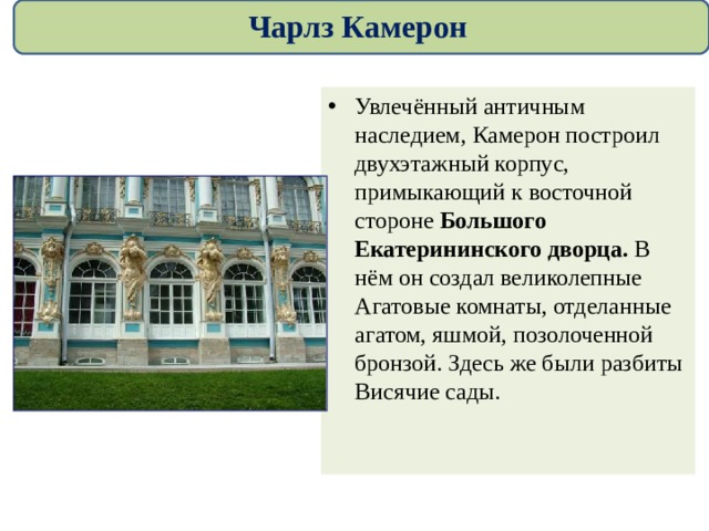 Чарлз Камерон Увлечённый античным наследием, Камерон построил двухэтажный корпус, примыкающий к восточной стороне Большого Екатерининского дворца. В нём он создал великолепные Агатовые комнаты, отделанные агатом, яшмой, позолоченной бронзой. Здесь же были разбиты Висячие сады.  
