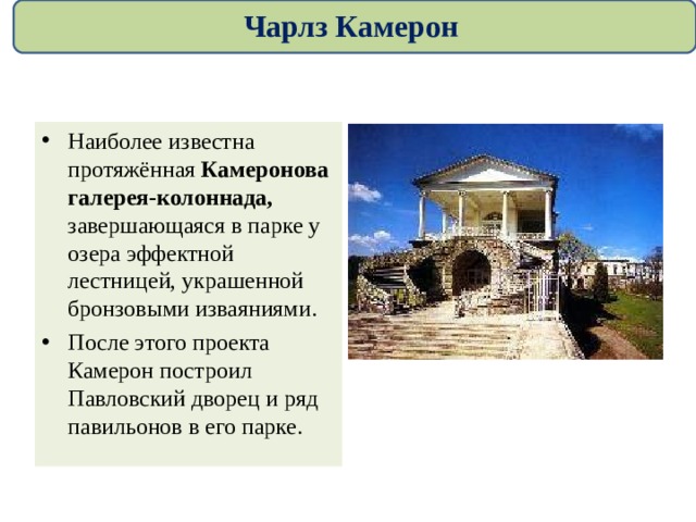 Чарлз Камерон Наиболее известна протяжённая Камеронова галерея-колоннада, завершающаяся в парке у озера эффектной лестницей, украшенной бронзовыми изваяниями. После этого проекта Камерон построил Павловский дворец и ряд павильонов в его парке.  