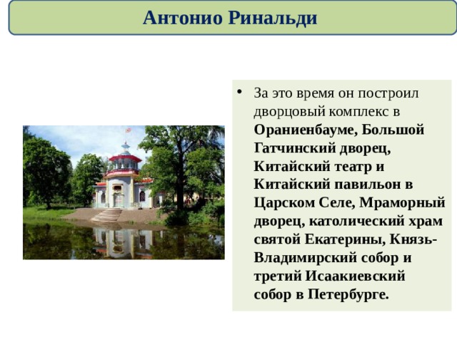 Антонио Ринальди За это время он построил дворцовый комплекс в Ораниенбауме, Большой Гатчинский дворец, Китайский театр и Китайский павильон в Царском Селе, Мраморный дворец, католический храм святой Екатерины, Князь-Владимирский собор и третий Исаакиевский собор в Петербурге.  