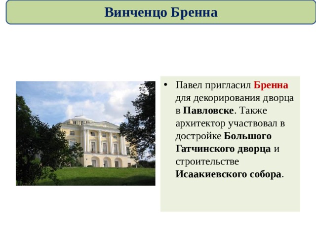 Винченцо Бренна Павел пригласил Бренна для декорирования дворца в Павловске . Также архитектор участвовал в достройке Большого Гатчинского дворца и строительстве Исаакиевского собора . 