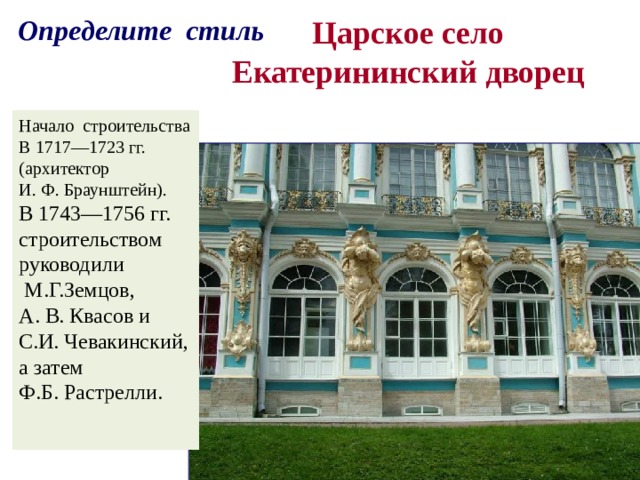 Определите стиль  Царское село  Екатерининский дворец   Начало строительства В 1717—1723 гг. (архитектор И. Ф. Браунштейн). В 1743—1756 гг. строительством руководили  М.Г.Земцов, А. В. Квасов и С.И. Чевакинский, а затем Ф.Б. Растрелли. 