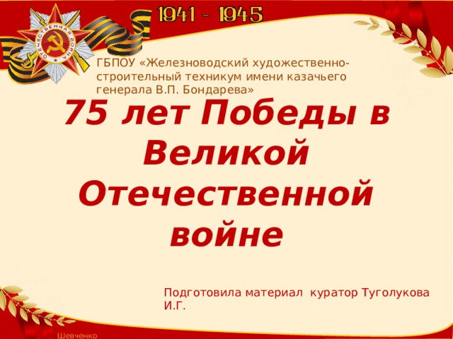 ГБПОУ «Железноводский художественно-строительный техникум имени казачьего генерала В.П. Бондарева» 75 лет Победы в Великой Отечественной войне Подготовила материал куратор Туголукова И.Г. Шевченко Т.А.  