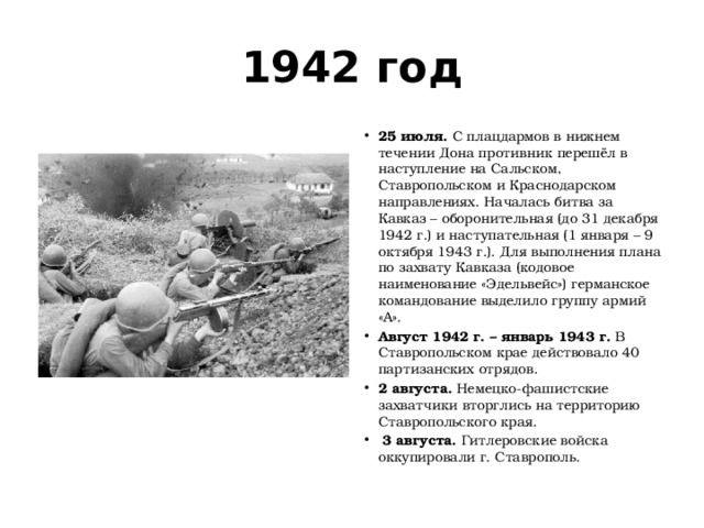 1942 год 25 июля.  С плацдармов в нижнем течении Дона противник перешёл в наступление на Сальском, Ставропольском и Краснодарском направлениях. Началась битва за Кавказ – оборонительная (до 31 декабря 1942 г.) и наступательная (1 января – 9 октября 1943 г.). Для выполнения плана по захвату Кавказа (кодовое наименование «Эдельвейс») германское командование выделило группу армий «А». Август 1942 г. – январь 1943 г.  В Ставропольском крае действовало 40 партизанских отрядов. 2 августа.  Немецко-фашистские захватчики вторглись на территорию Ставропольского края.   3 августа.  Гитлеровские войска оккупировали г. Ставрополь. 