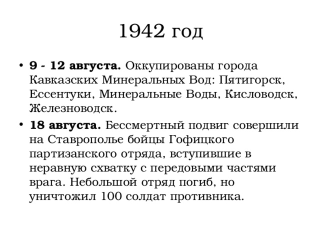 1942 год 9 - 12 августа.  Оккупированы города Кавказских Минеральных Вод: Пятигорск, Ессентуки, Минеральные Воды, Кисловодск, Железноводск. 18 августа.  Бессмертный подвиг совершили на Ставрополье бойцы Гофицкого партизанского отряда, вступившие в неравную схватку с передовыми частями врага. Небольшой отряд погиб, но уничтожил 100 солдат противника. 