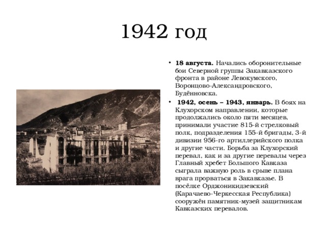 1942 год 18 августа.  Начались оборонительные бои Северной группы Закавказского фронта в районе Левокумского, Воронцово-Александровского, Будённовска.   1942, осень – 1943, январь.  В боях на Клухорском направлении, которые продолжались около пяти месяцев, принимали участие 815-й стрелковый полк, подразделения 155-й бригады, 3-й дивизии 956-го артиллерийского полка и другие части. Борьба за Клухорский перевал, как и за другие перевалы через Главный хребет Большого Кавказа сыграла важную роль в срыве плана врага прорваться в Закавказье. В посёлке Орджоникидзевский (Карачаево-Черкесская Республика) сооружён памятник-музей защитникам Кавказских перевалов. 