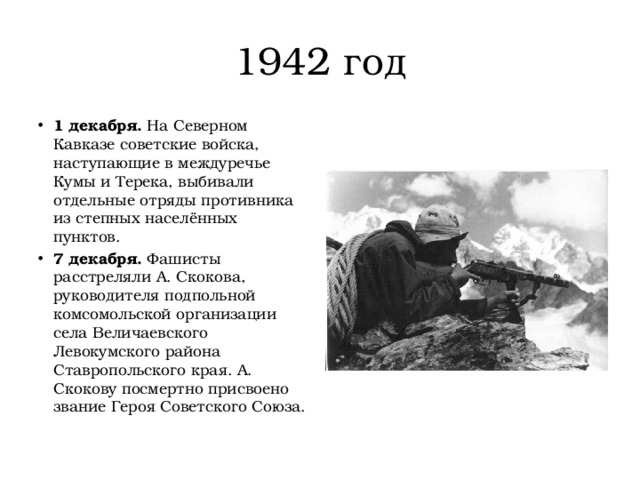 1942 год 1 декабря.  На Северном Кавказе советские войска, наступающие в междуречье Кумы и Терека, выбивали отдельные отряды противника из степных населённых пунктов. 7 декабря.  Фашисты расстреляли А. Скокова, руководителя подпольной комсомольской организации села Величаевского Левокумского района Ставропольского края. А. Скокову посмертно присвоено звание Героя Советского Союза. 